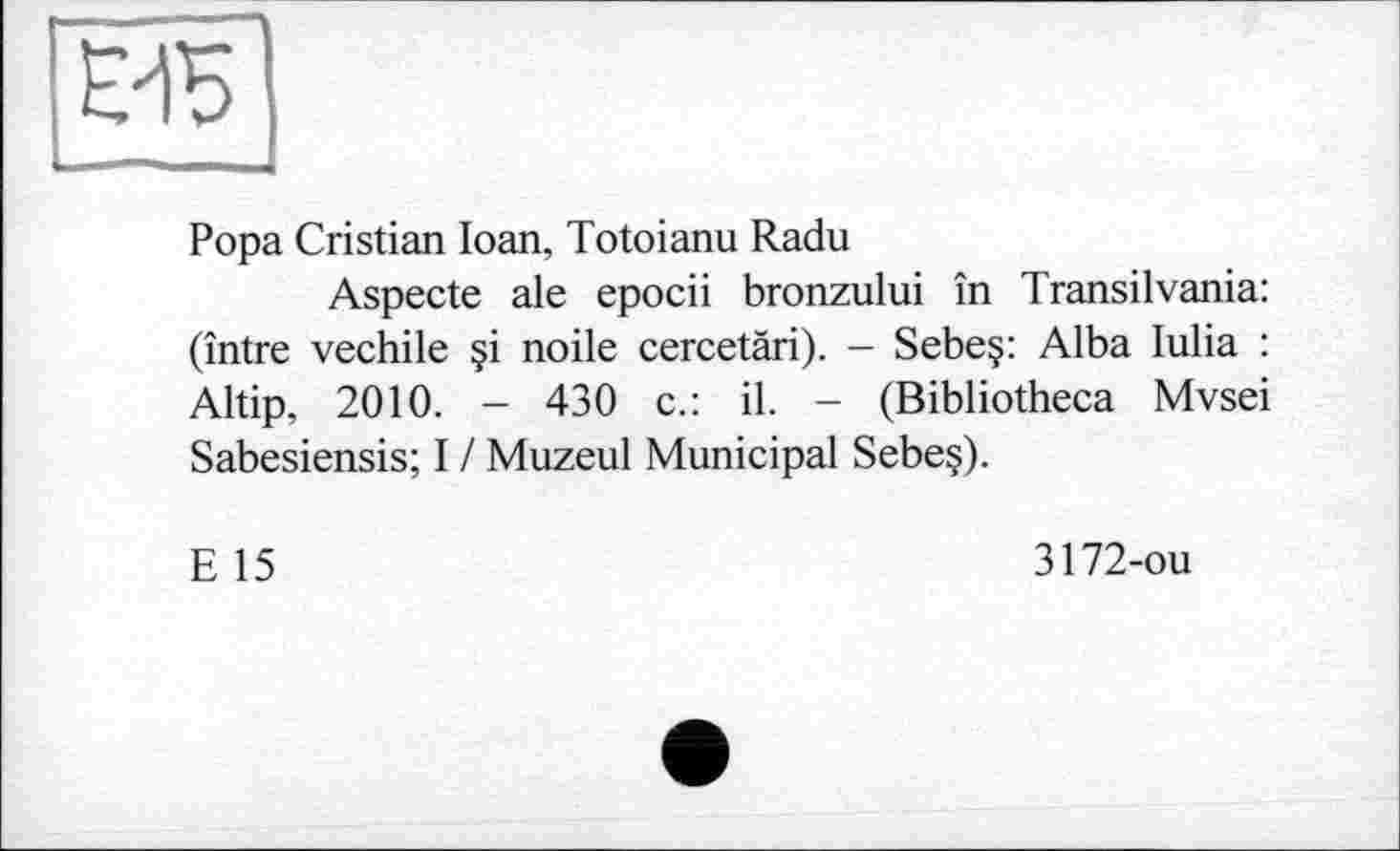 ﻿Popa Cristian Ioan, Totoianu Radu
Aspecte ale epocii bronzului în Transilvania: (între vechile §i noile cercetàri). - Sebe§: Alba lulia : Altip, 2010. - 430 c.: il. - (Bibliotheca Mvsei Sabesiensis; I / Muzeul Municipal Sebe§).
E 15
3172-ou